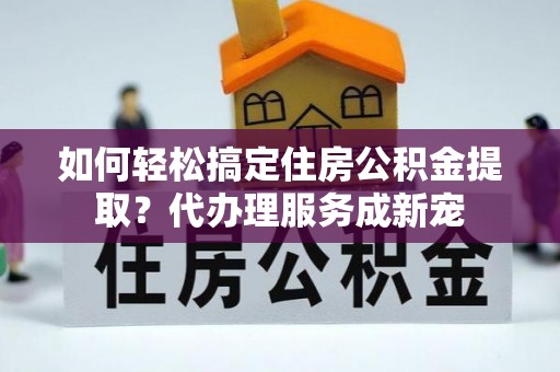 中心如何轻松搞定住房公积金提取？代办理服务成新宠