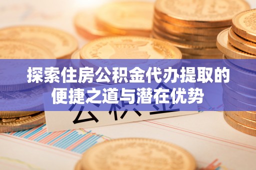 中心探索住房公积金代办提取的便捷之道与潜在优势