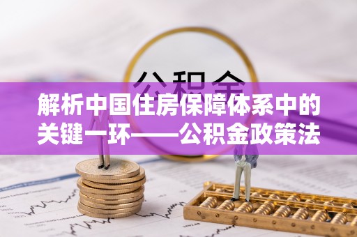 中心解析中国住房保障体系中的关键一环——公积金政策法规的演变与影响