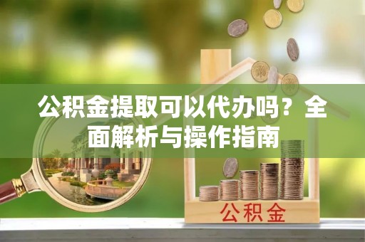 中心公积金提取可以代办吗？全面解析与操作指南