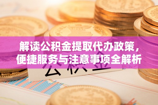 中心解读公积金提取代办政策，便捷服务与注意事项全解析