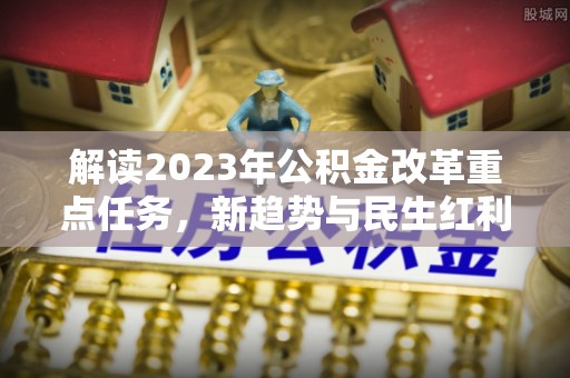 中心解读2023年公积金改革重点任务，新趋势与民生红利