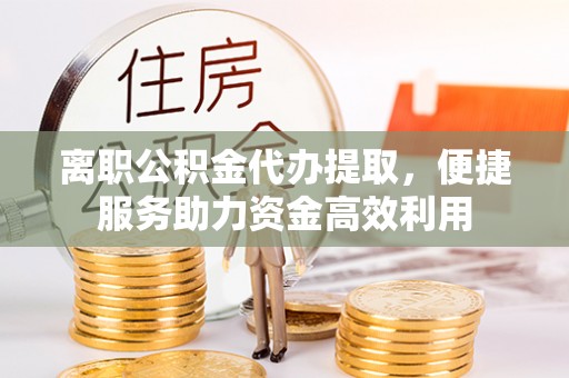中心离职公积金代办提取，便捷服务助力资金高效利用