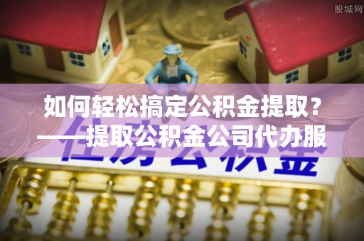 中心如何轻松搞定公积金提取？——提取公积金公司代办服务全解析